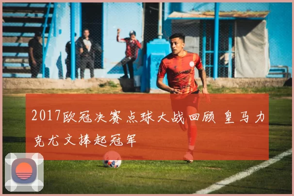 2017欧冠决赛点球大战回顾 皇马力克尤文捧起冠军
