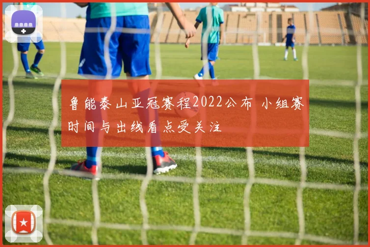 鲁能泰山亚冠赛程2022公布 小组赛时间与出线看点受关注