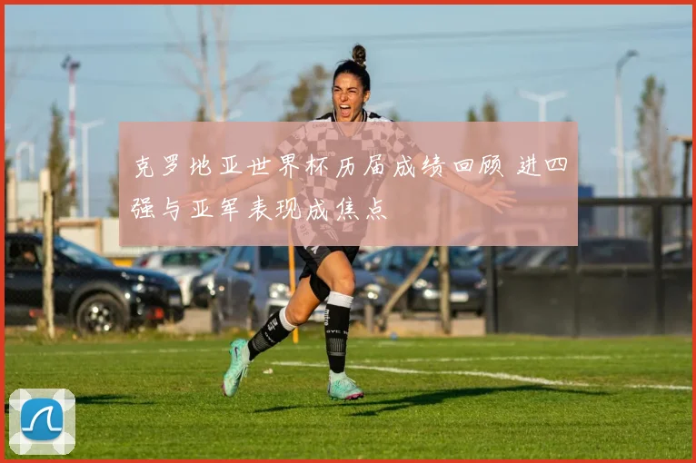 克罗地亚世界杯历届成绩回顾 进四强与亚军表现成焦点
